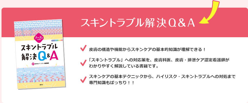 スキントラブル解決Q&A 皮膚の構造や機能からスキンケアの基本的知識が理解できる！ 「スキントラブル」への対応策を、皮膚科医、皮膚・排泄ケア認定看護師がわかりやすく解説している書籍です。 スキンケアの基本テクニックから、ハイリスク・スキントラブルへの対処まで専門知識もばっちり！！
