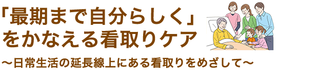 「最期まで自分らしく」をかなえる看取りケア～日常生活の延長線上にある看取りをめざして～