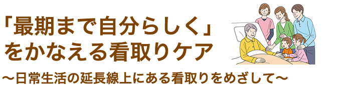 「最期まで自分らしく」をかなえる看取りケア～日常生活の延長線上にある看取りをめざして～