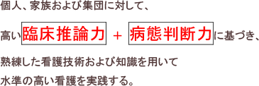 特定の看護分野において、個人、家族および集団に対して、高い臨床推論力 ＋ 病態判断力に基づき、熟練した看護技術および知識を用いて水準の高い看護を実践する。