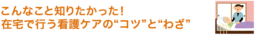 こんなこと知りたかった！在宅で行う看護ケアの“コツ”と“わざ”